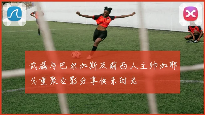 武磊与巴尔加斯及前西人主帅加耶戈重聚合影分享快乐时光