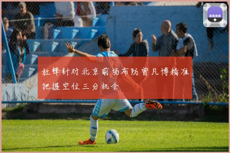杜锋针对北京前场布防曾凡博精准把握空位三分机会