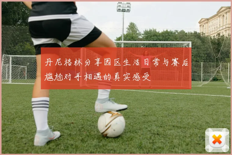 丹尼格林分享园区生活日常与赛后尴尬对手相遇的真实感受