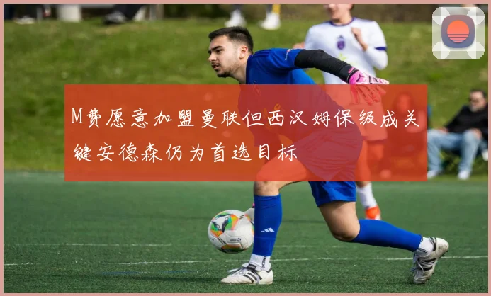 M费愿意加盟曼联但西汉姆保级成关键安德森仍为首选目标