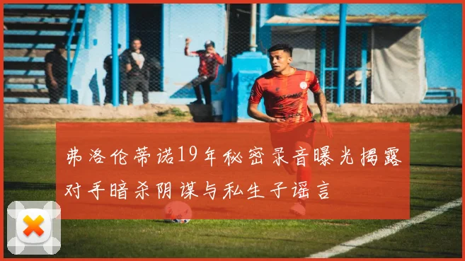 弗洛伦蒂诺19年秘密录音曝光揭露对手暗杀阴谋与私生子谣言