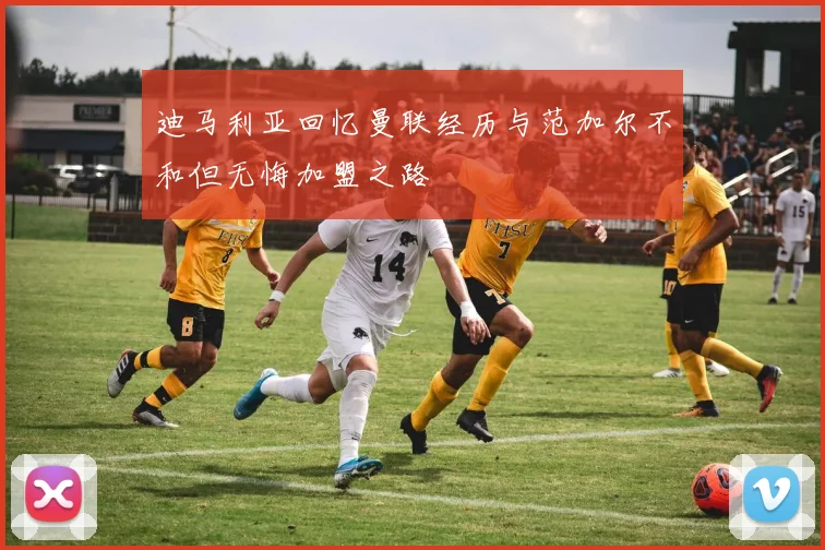 迪马利亚回忆曼联经历与范加尔不和但无悔加盟之路