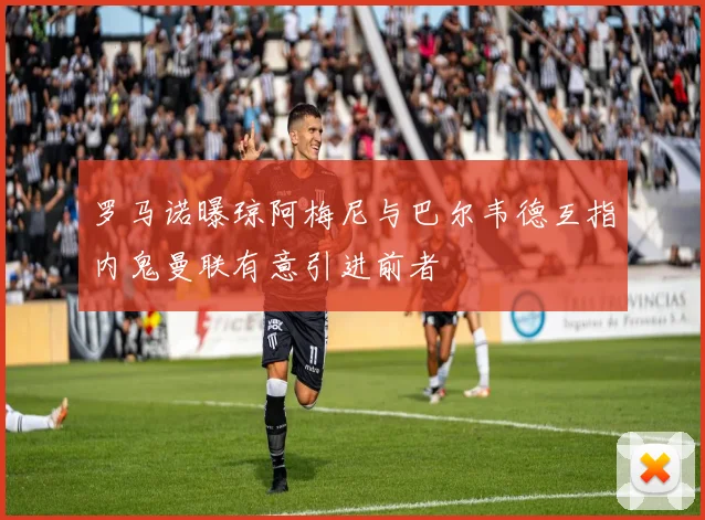 罗马诺曝琼阿梅尼与巴尔韦德互指内鬼曼联有意引进前者