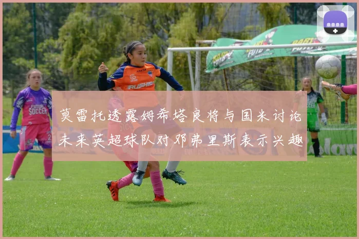 莫雷托透露姆希塔良将与国米讨论未来英超球队对邓弗里斯表示兴趣