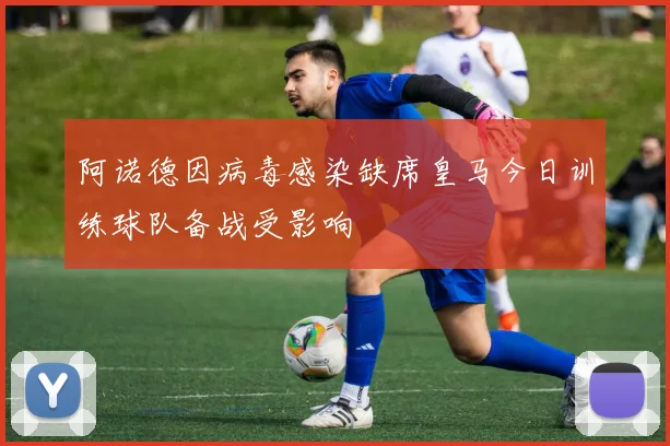 阿诺德因病毒感染缺席皇马今日训练球队备战受影响